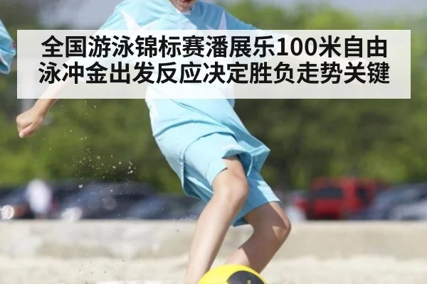 全国游泳锦标赛潘展乐100米自由泳冲金出发反应决定胜负走势关键